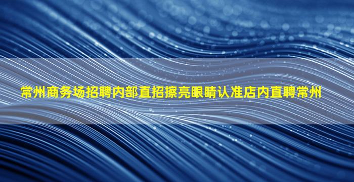 常州商务场招聘内部直招擦亮眼睛认准店内直聘常州